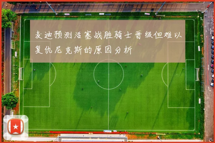 麦迪预测活塞战胜骑士晋级但难以复仇尼克斯的原因分析