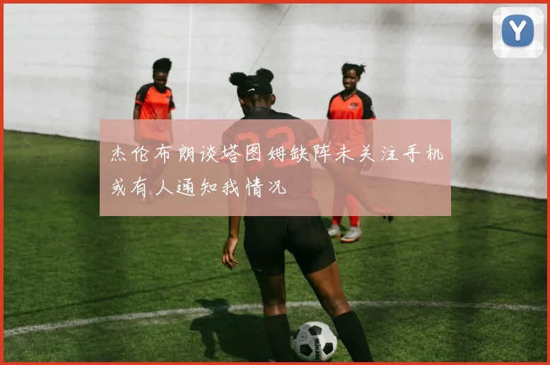 杰伦布朗谈塔图姆缺阵未关注手机或有人通知我情况