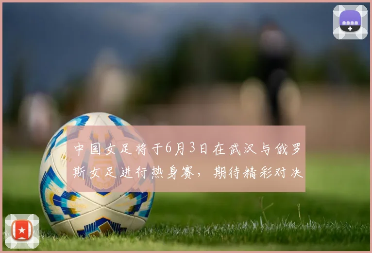 中国女足将于6月3日在武汉与俄罗斯女足进行热身赛，期待精彩对决