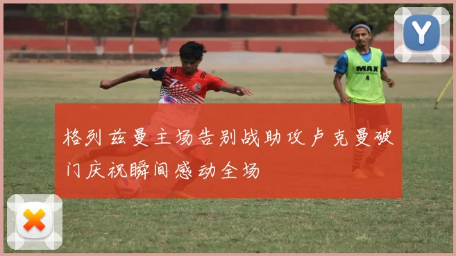 格列兹曼主场告别战助攻卢克曼破门庆祝瞬间感动全场