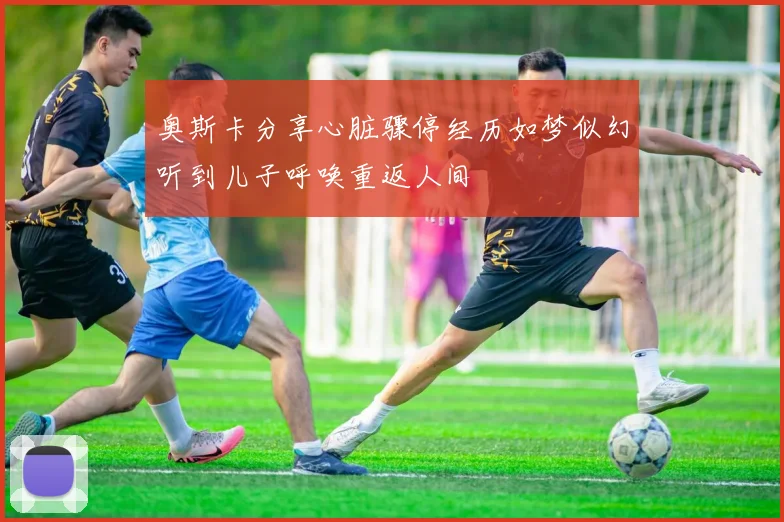 奥斯卡分享心脏骤停经历如梦似幻听到儿子呼唤重返人间