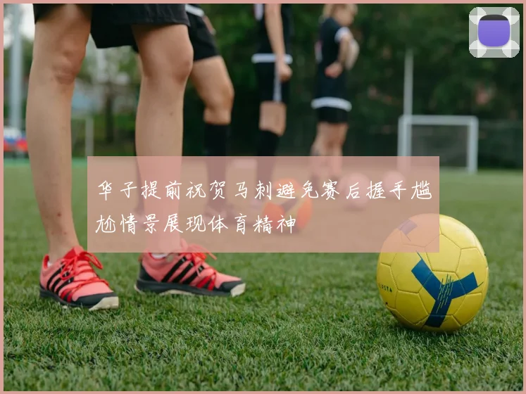 华子提前祝贺马刺避免赛后握手尴尬情景展现体育精神