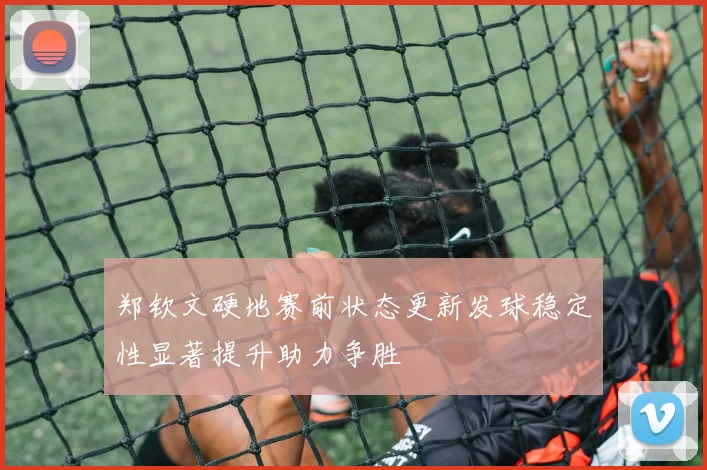 郑钦文硬地赛前状态更新发球稳定性显著提升助力争胜