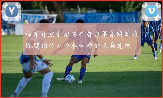 绿军计划引进字母哥与墨菲同时试探鹈鹕对杰伦和怀特的交易意向
