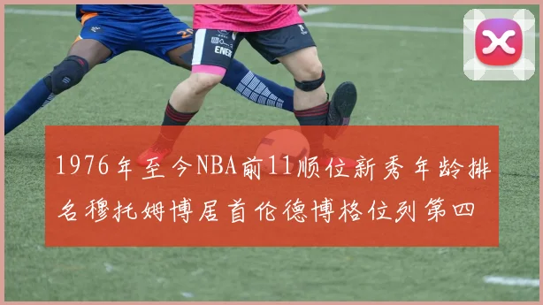 1976年至今NBA前11顺位新秀年龄排名穆托姆博居首伦德博格位列第四